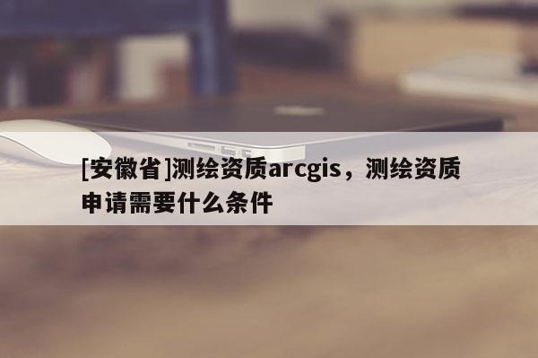 [安徽省]測繪資質(zhì)arcgis，測繪資質(zhì)申請需要什么條件