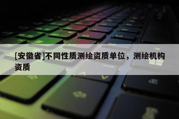 [安徽省]不同性質(zhì)測(cè)繪資質(zhì)單位，測(cè)繪機(jī)構(gòu)資質(zhì)