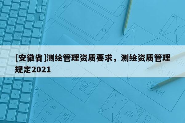 [安徽省]測繪管理資質(zhì)要求，測繪資質(zhì)管理規(guī)定2021