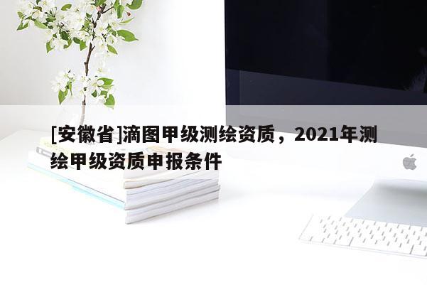 [安徽省]滴圖甲級(jí)測(cè)繪資質(zhì)，2021年測(cè)繪甲級(jí)資質(zhì)申報(bào)條件