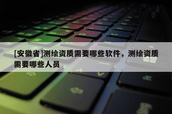 [安徽省]測繪資質需要哪些軟件，測繪資質需要哪些人員