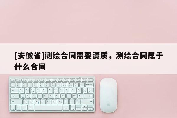 [安徽省]測繪合同需要資質，測繪合同屬于什么合同
