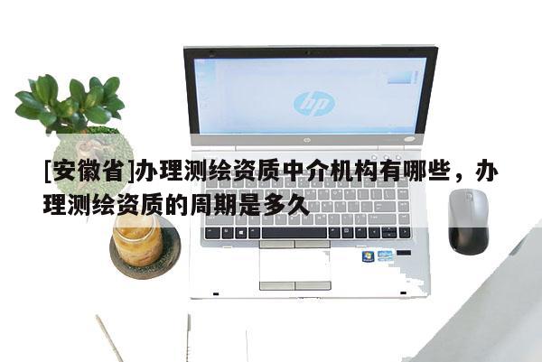 [安徽省]辦理測繪資質中介機構有哪些，辦理測繪資質的周期是多久