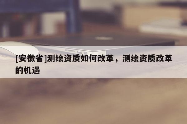 [安徽省]測(cè)繪資質(zhì)如何改革，測(cè)繪資質(zhì)改革的機(jī)遇