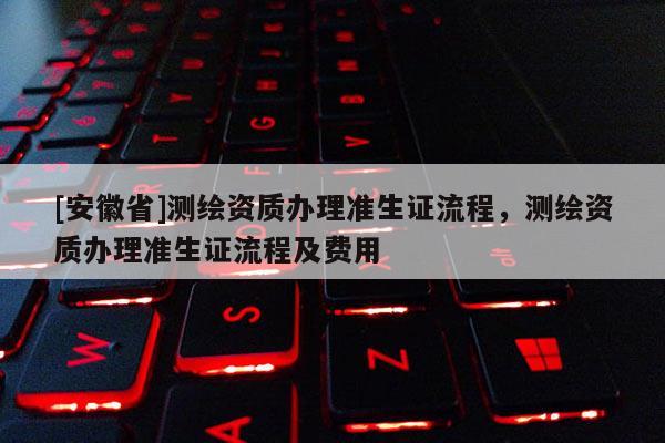 [安徽省]測繪資質辦理準生證流程，測繪資質辦理準生證流程及費用