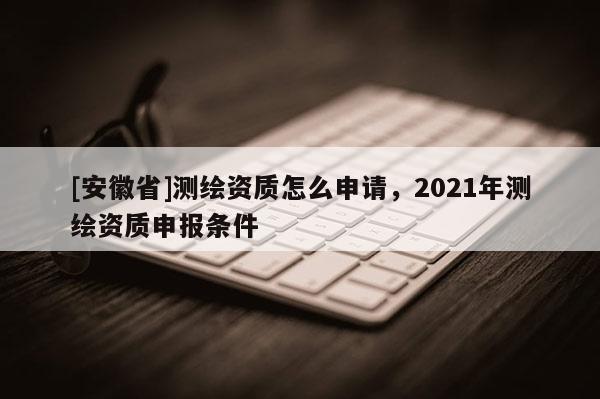 [安徽省]測繪資質怎么申請，2021年測繪資質申報條件