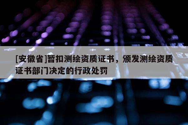 [安徽省]暫扣測繪資質證書，頒發測繪資質證書部門決定的行政處罰