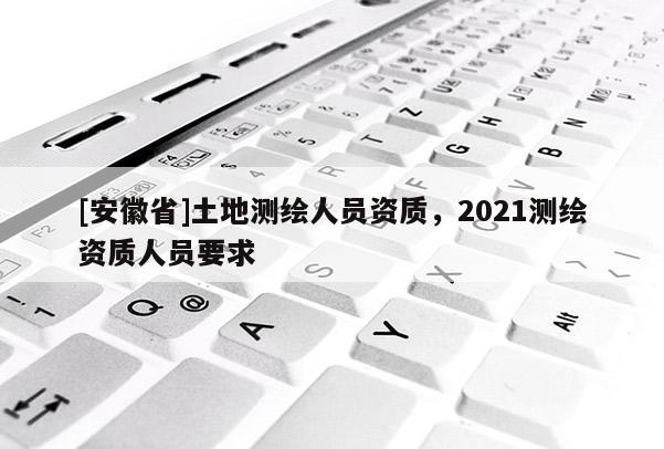 [安徽省]土地測繪人員資質(zhì)，2021測繪資質(zhì)人員要求