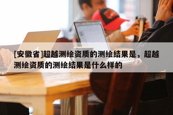 [安徽省]超越測繪資質(zhì)的測繪結(jié)果是，超越測繪資質(zhì)的測繪結(jié)果是什么樣的