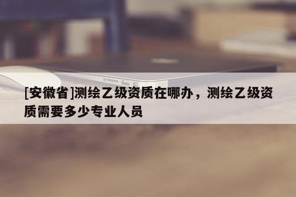 [安徽省]測(cè)繪乙級(jí)資質(zhì)在哪辦，測(cè)繪乙級(jí)資質(zhì)需要多少專業(yè)人員