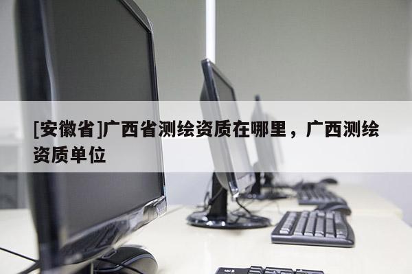 [安徽省]廣西省測(cè)繪資質(zhì)在哪里，廣西測(cè)繪資質(zhì)單位