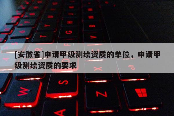 [安徽省]申請甲級測繪資質的單位，申請甲級測繪資質的要求