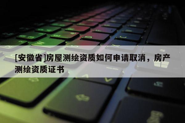 [安徽省]房屋測(cè)繪資質(zhì)如何申請(qǐng)取消，房產(chǎn)測(cè)繪資質(zhì)證書(shū)