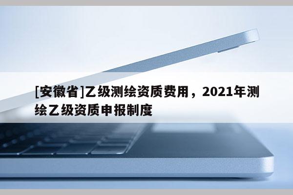 [安徽省]乙級測繪資質費用，2021年測繪乙級資質申報制度