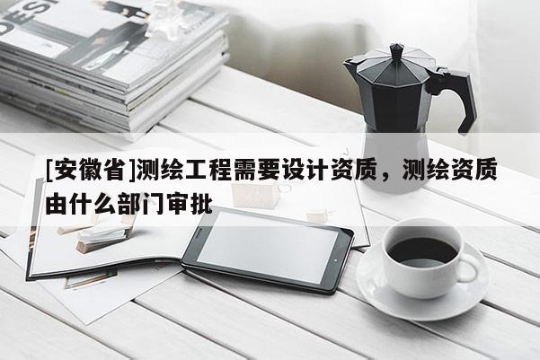 [安徽省]測繪工程需要設計資質，測繪資質由什么部門審批