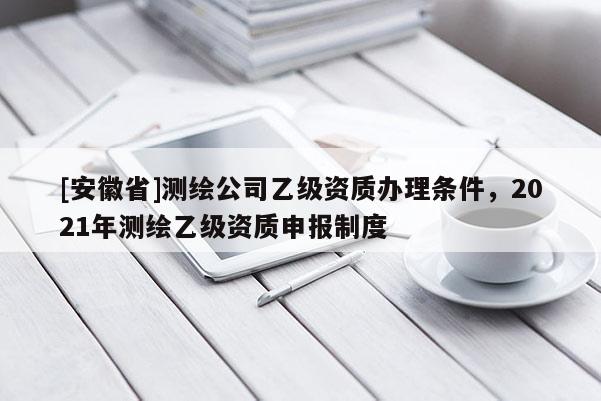 [安徽省]測繪公司乙級資質辦理條件，2021年測繪乙級資質申報制度