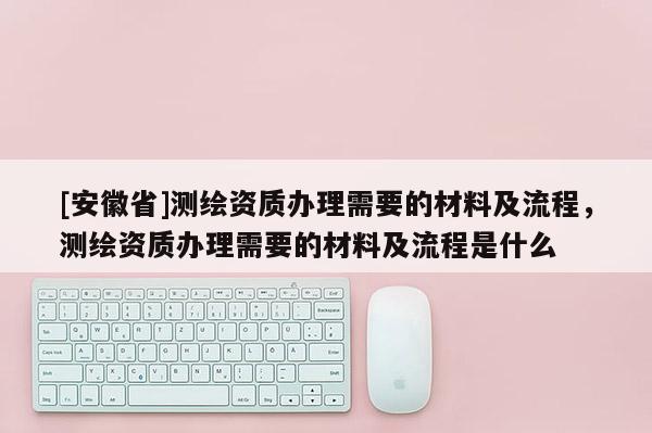 [安徽省]測繪資質辦理需要的材料及流程，測繪資質辦理需要的材料及流程是什么