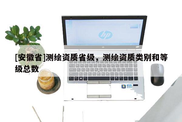 [安徽省]測繪資質(zhì)省級，測繪資質(zhì)類別和等級總數(shù)