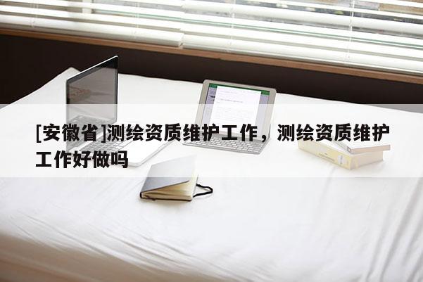 [安徽省]測繪資質維護工作，測繪資質維護工作好做嗎