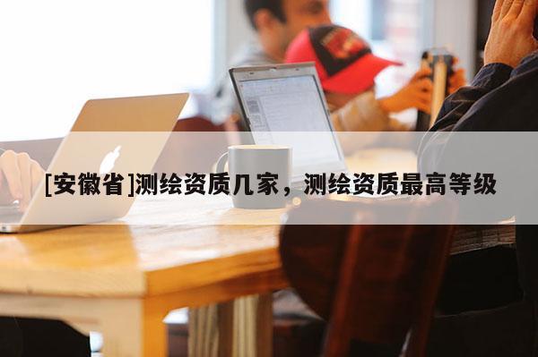 [安徽省]測繪資質幾家，測繪資質最高等級