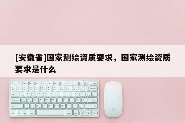 [安徽省]國家測繪資質要求，國家測繪資質要求是什么