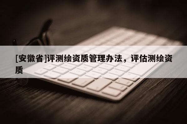 [安徽省]評測繪資質管理辦法，評估測繪資質