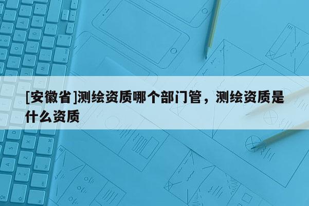 [安徽省]測繪資質哪個部門管，測繪資質是什么資質