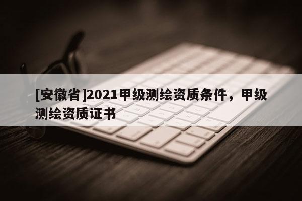 [安徽省]2021甲級測繪資質(zhì)條件，甲級測繪資質(zhì)證書
