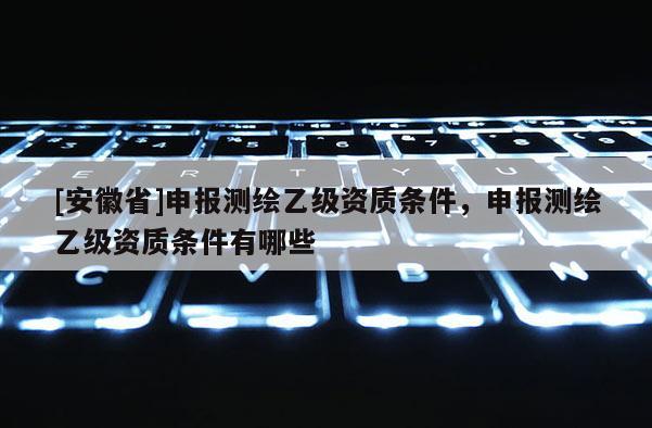[安徽省]申報測繪乙級資質條件，申報測繪乙級資質條件有哪些