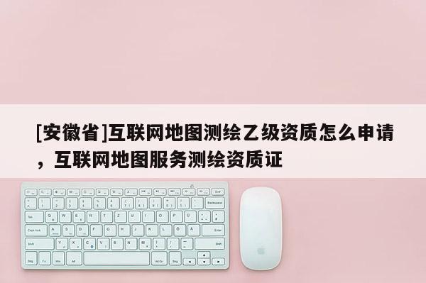 [安徽省]互聯網地圖測繪乙級資質怎么申請，互聯網地圖服務測繪資質證