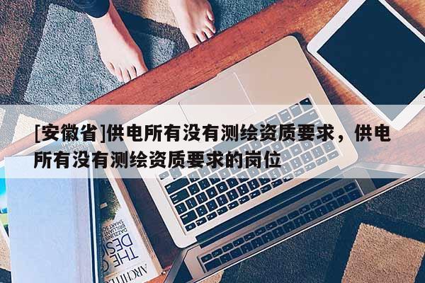 [安徽省]供電所有沒有測繪資質要求，供電所有沒有測繪資質要求的崗位