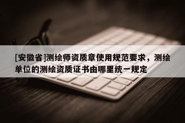[安徽省]測繪師資質章使用規范要求，測繪單位的測繪資質證書由哪里統一規定