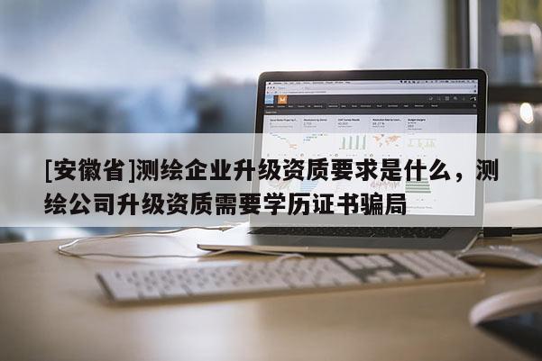[安徽省]測繪企業(yè)升級資質(zhì)要求是什么，測繪公司升級資質(zhì)需要學(xué)歷證書騙局