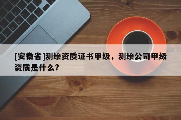 [安徽省]測繪資質證書甲級，測繪公司甲級資質是什么?