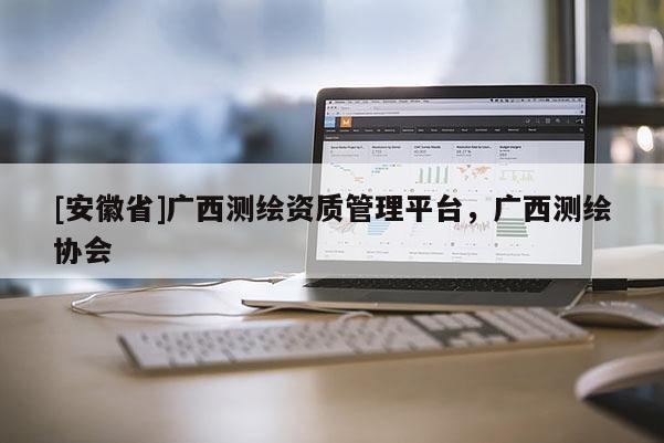 [安徽省]廣西測繪資質管理平臺，廣西測繪協會