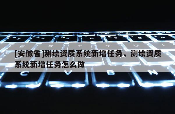 [安徽省]測繪資質(zhì)系統(tǒng)新增任務(wù)，測繪資質(zhì)系統(tǒng)新增任務(wù)怎么做