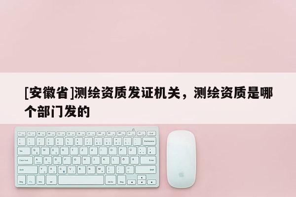 [安徽省]測繪資質發證機關，測繪資質是哪個部門發的