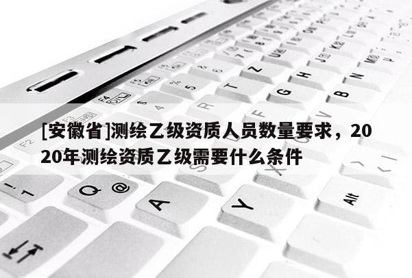 [安徽省]測繪乙級資質(zhì)人員數(shù)量要求，2020年測繪資質(zhì)乙級需要什么條件
