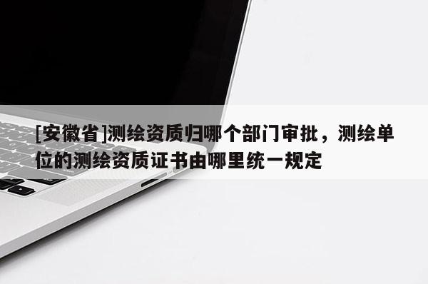 [安徽省]測繪資質歸哪個部門審批，測繪單位的測繪資質證書由哪里統一規定