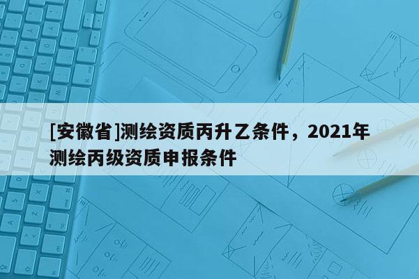 [安徽省]測繪資質(zhì)丙升乙條件，2021年測繪丙級資質(zhì)申報條件