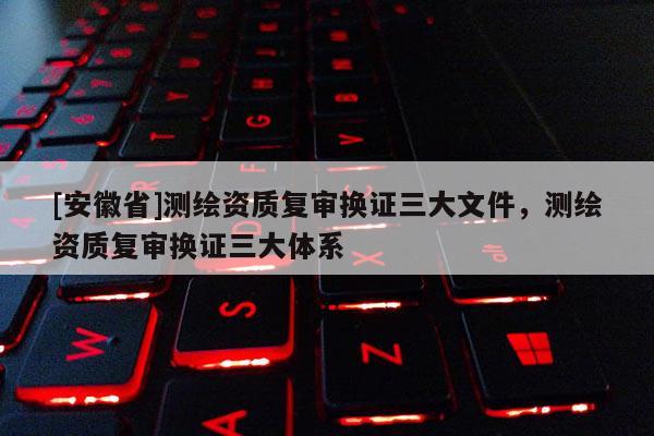 [安徽省]測繪資質(zhì)復(fù)審換證三大文件，測繪資質(zhì)復(fù)審換證三大體系