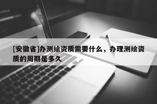 [安徽省]辦測繪資質(zhì)需要什么，辦理測繪資質(zhì)的周期是多久