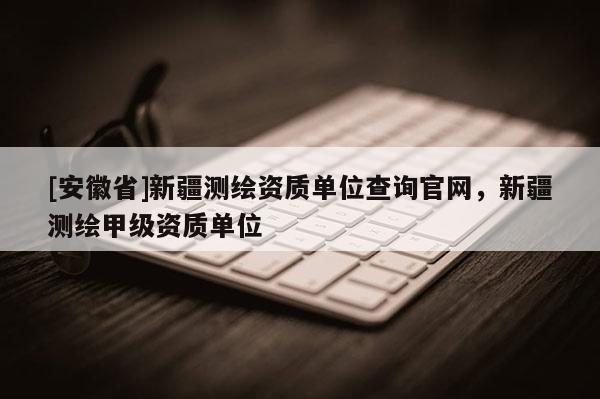[安徽省]新疆測(cè)繪資質(zhì)單位查詢(xún)官網(wǎng)，新疆測(cè)繪甲級(jí)資質(zhì)單位