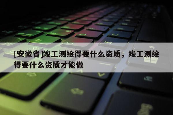 [安徽省]竣工測(cè)繪得要什么資質(zhì)，竣工測(cè)繪得要什么資質(zhì)才能做