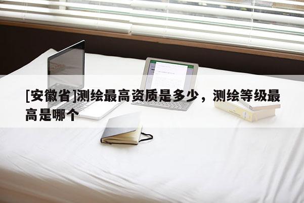 [安徽省]測繪最高資質是多少，測繪等級最高是哪個