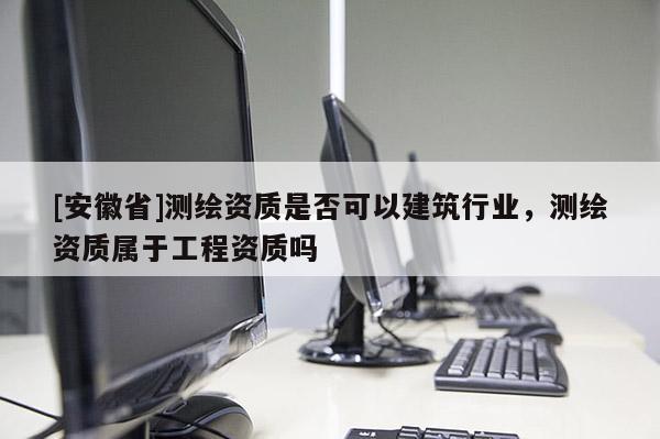 [安徽省]測繪資質是否可以建筑行業，測繪資質屬于工程資質嗎