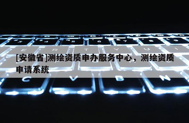 [安徽省]測繪資質申辦服務中心，測繪資質申請系統