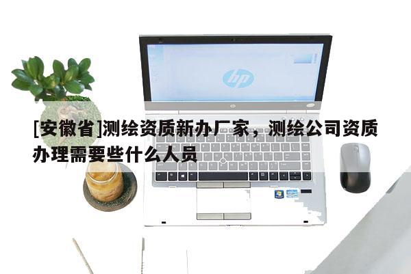 [安徽省]測繪資質(zhì)新辦廠家，測繪公司資質(zhì)辦理需要些什么人員