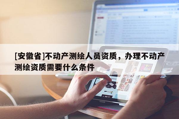 [安徽省]不動產(chǎn)測繪人員資質(zhì)，辦理不動產(chǎn)測繪資質(zhì)需要什么條件