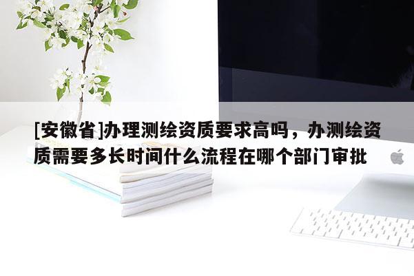 [安徽省]辦理測繪資質要求高嗎，辦測繪資質需要多長時間什么流程在哪個部門審批